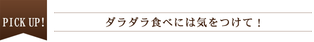 PICK UP！ ダラダラ食べには気をつけて！