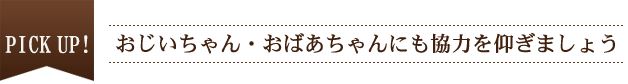 PICK UP！ おじいちゃん・おばあちゃんにも協力を仰ぎましょう