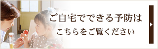 ご自宅でできる予防はこちらをご覧ください