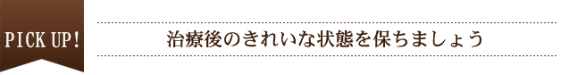 PICK UP！ 治療後のきれいな状態を保ちましょう