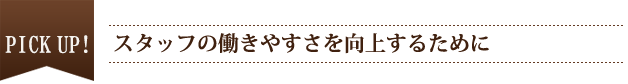 PICK UP　スタッフの働きやすさを向上するために